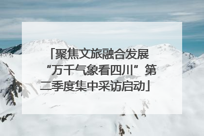 聚焦文旅融合发展 “万千气象看四川”第二季度集中采访启动