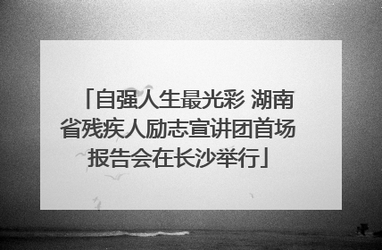 自强人生最光彩 湖南省残疾人励志宣讲团首场报告会在长沙举行