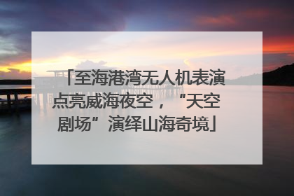 至海港湾无人机表演点亮威海夜空，“天空剧场”演绎山海奇境
