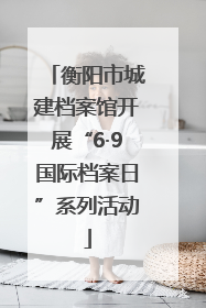 衡阳市城建档案馆开展“6·9国际档案日”系列活动