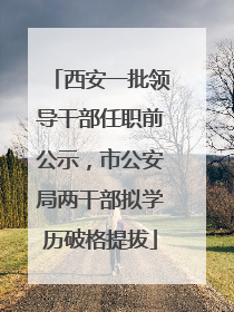 西安一批领导干部任职前公示，市公安局两干部拟学历破格提拔