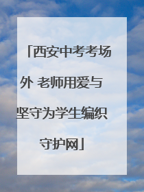 西安中考考场外 老师用爱与坚守为学生编织守护网