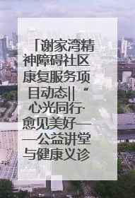 谢家湾精神障碍社区康复服务项目动态‖“心光同行·愈见美好——公益讲堂与健康义诊”活动