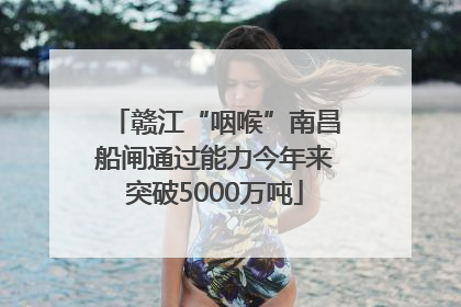 赣江“咽喉”南昌船闸通过能力今年来突破5000万吨