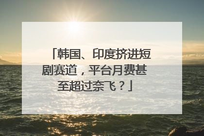 韩国、印度挤进短剧赛道，平台月费甚至超过奈飞？