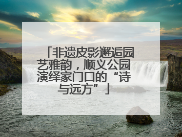 非遗皮影邂逅园艺雅韵，顺义公园演绎家门口的“诗与远方”
