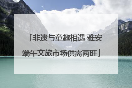 非遗与童趣相遇 雅安端午文旅市场供需两旺