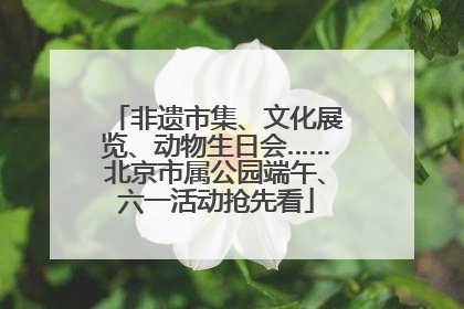 非遗市集、文化展览、动物生日会……北京市属公园端午、六一活动抢先看