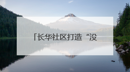 长华社区打造“没有围墙”的温馨社区 让文艺范和烟火气在家门口交融