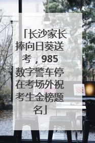 长沙家长捧向日葵送考，985数字警车停在考场外祝考生金榜题名