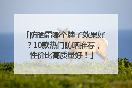防晒霜哪个牌子效果好？10款热门防晒推荐，性价比高质量好！
