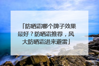 防晒霜哪个牌子效果最好？防晒霜推荐，风大防晒霜进来避雷