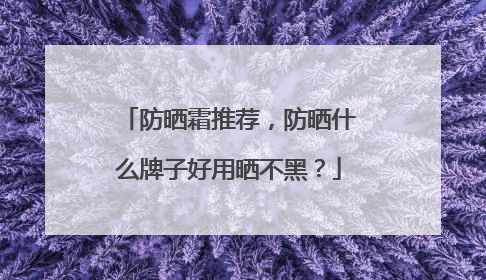 防晒霜推荐，防晒什么牌子好用晒不黑？