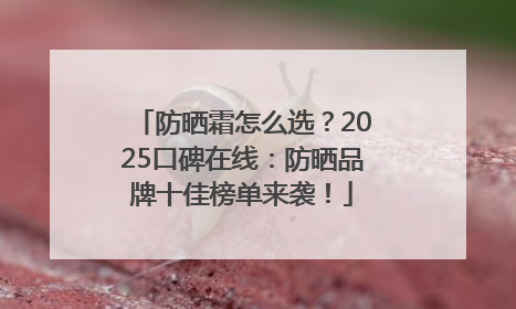 防晒霜怎么选？2025口碑在线：防晒品牌十佳榜单来袭！