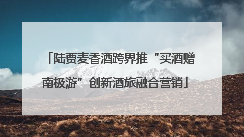 陆贾麦香酒跨界推“买酒赠南极游”创新酒旅融合营销