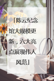 陈云纪念馆大规模更新，六大亮点展现伟人风范