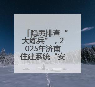 隐患排查“大练兵”，2025年济南住建系统“安全生产月”启幕