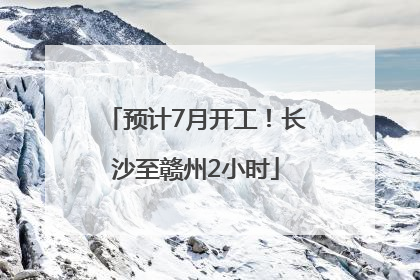 预计7月开工！长沙至赣州2小时