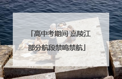 高中考期间 嘉陵江部分航段禁鸣禁航
