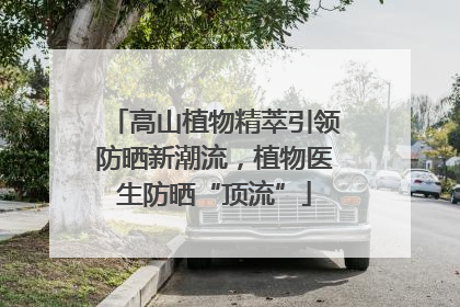 高山植物精萃引领防晒新潮流，植物医生防晒“顶流”