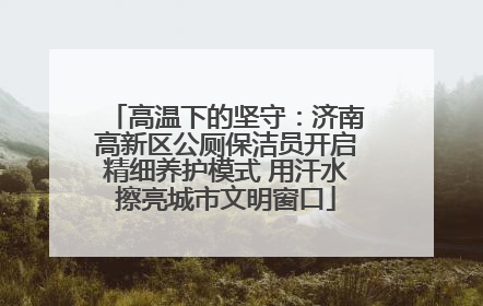高温下的坚守：济南高新区公厕保洁员开启精细养护模式 用汗水擦亮城市文明窗口
