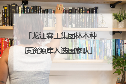 龙江森工集团林木种质资源库入选国家队