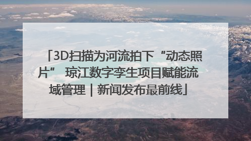 3D扫描为河流拍下“动态照片” 琼江数字孪生项目赋能流域管理｜新闻发布最前线