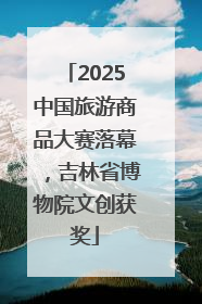 2025中国旅游商品大赛落幕，吉林省博物院文创获奖