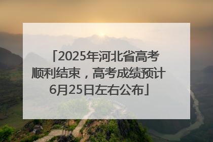 2025年河北省高考顺利结束，高考成绩预计6月25日左右公布